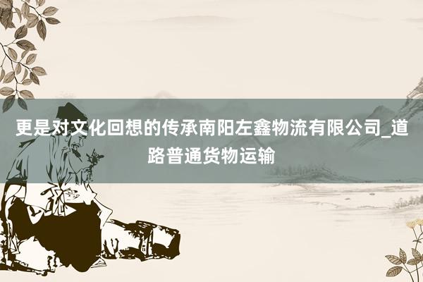 更是对文化回想的传承南阳左鑫物流有限公司_道路普通货物运输
