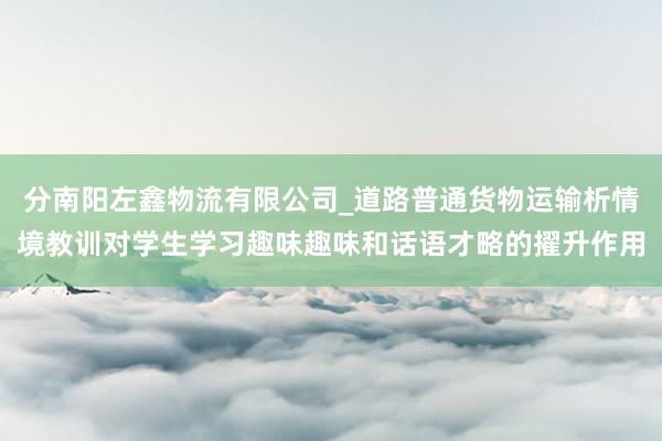 分南阳左鑫物流有限公司_道路普通货物运输析情境教训对学生学习趣味趣味和话语才略的擢升作用